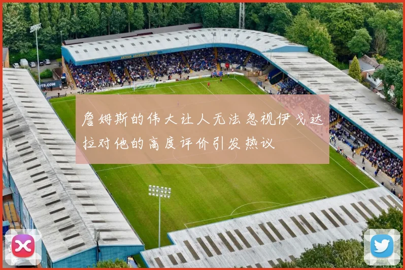 詹姆斯的伟大让人无法忽视伊戈达拉对他的高度评价引发热议