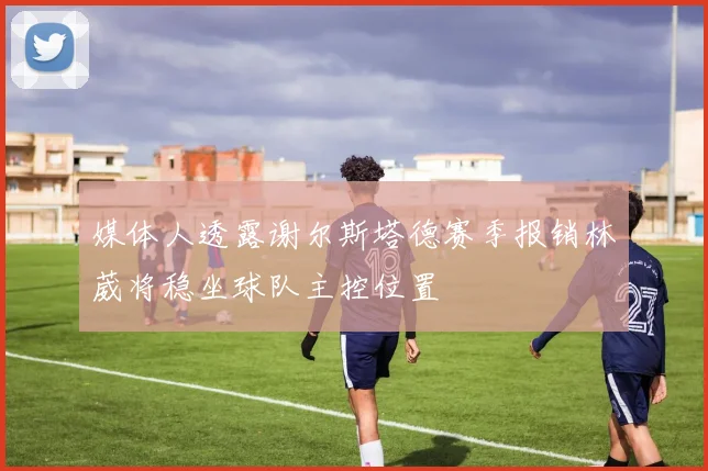 媒体人透露谢尔斯塔德赛季报销林葳将稳坐球队主控位置