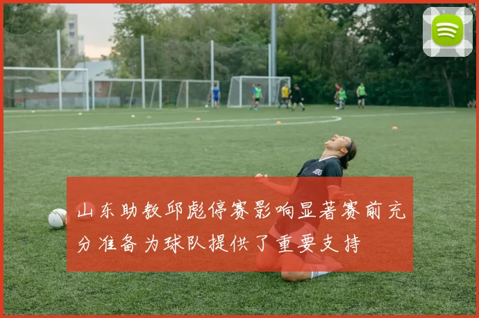 山东助教邱彪停赛影响显著赛前充分准备为球队提供了重要支持