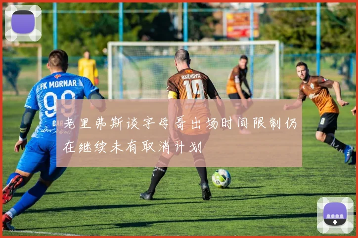 老里弗斯谈字母哥出场时间限制仍在继续未有取消计划