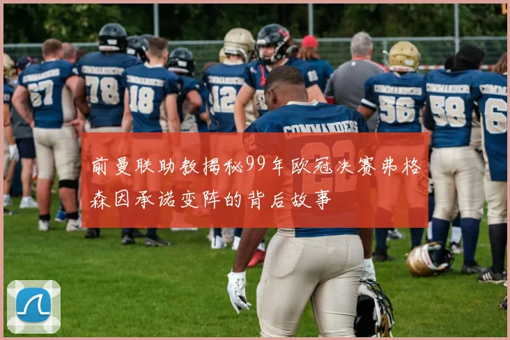前曼联助教揭秘99年欧冠决赛弗格森因承诺变阵的背后故事