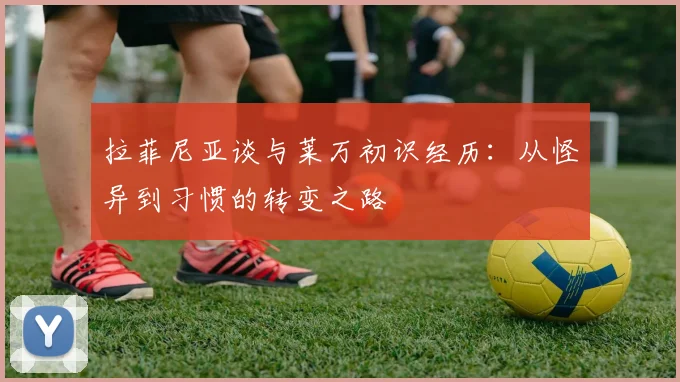 拉菲尼亚谈与莱万初识经历：从怪异到习惯的转变之路